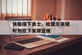 今年会app-快船擒下勇士，哈雷尔关键时刻砍下关键篮板(快船擒下勇士,哈雷尔关键时刻砍下关键篮板了吗)