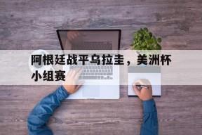 今年会平台-阿根廷战平乌拉圭，美洲杯小组赛(阿根廷战平乌拉圭,美洲杯小组赛比分)